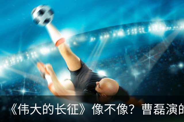 《伟大的长征》像不像？曹磊演的周恩来，凭什么让观众集体沉默