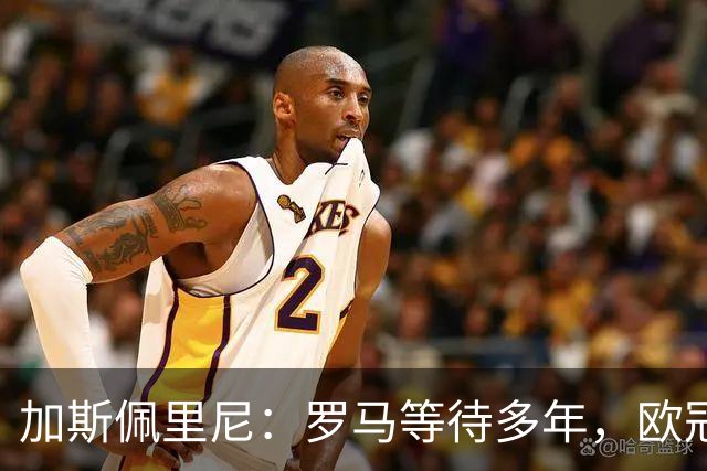 加斯佩里尼：罗马等待多年，欧冠要给皇家马德里制造困难