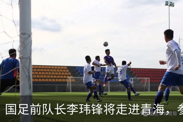 国足前队长李玮锋将走进青海，参加“援青杯”足球交流活动