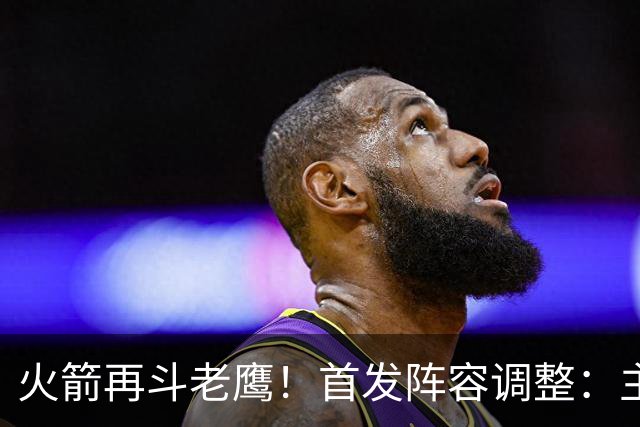 火箭再斗老鹰！首发阵容调整：主控火线复出，谢泼德重回2阵，5虎重新集结