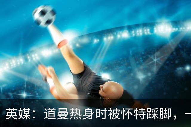 英媒：道曼热身时被怀特踩脚，一度疼痛单脚跳，所幸无碍