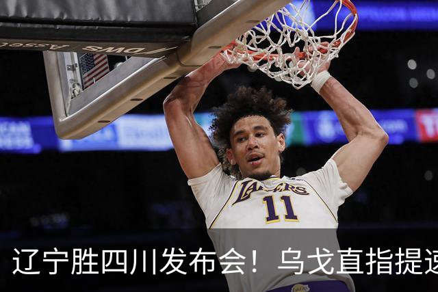 辽宁胜四川发布会！乌戈直指提速点赞2将，库珀表态强调磨合！